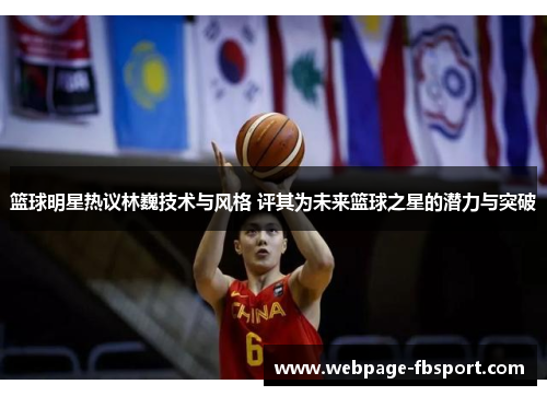 篮球明星热议林巍技术与风格 评其为未来篮球之星的潜力与突破
